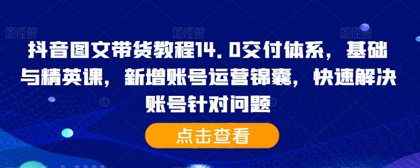 抖音图文带货教程14.0交付体系，基础与精英课，新增账号运营锦囊，快速解决账号针对问题